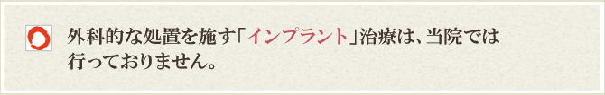 外科的な処置を施す「インプラント」治療は、当院では行っておりません 外科的な処置を施す「インプラント」治療は、当院では行っておりません
