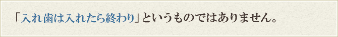 入れ歯は入れたら終わりというものではありません。 入れ歯は入れたら終わりというものではありません。