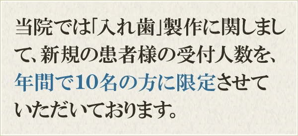 当院では「入れ歯」製作に関しまして、新規の患者様の受付人数を、年間で15名の方に限定させていただいております。 当院では「入れ歯」製作に関しまして、新規の患者様の受付人数を、年間で15名の方に限定させていただいております。