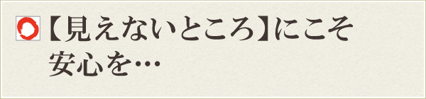 【見えないところ】にこそ安心を・・・ 【見えないところ】にこそ安心を・・・