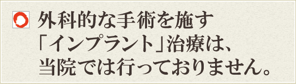 外科的な処置を施す「インプラント」治療は、当院では行っておりません 外科的な処置を施す「インプラント」治療は、当院では行っておりません