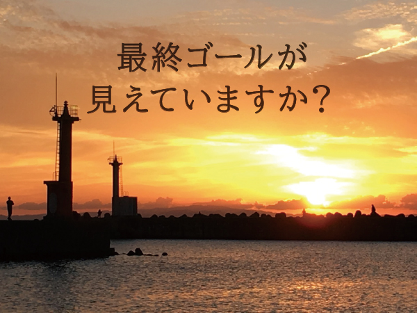 最終ゴールが見えていますか? 最終ゴールが見えていますか?
