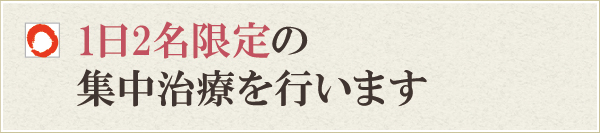 1日2名限定の集中治療を行います 1日2名限定の集中治療を行います