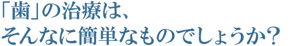 「歯」の治療は、そんなに簡単なものでしょうか? 「歯」の治療は、そんなに簡単なものでしょうか?