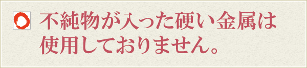不純物が入った硬い金属は使用しておりません。 不純物が入った硬い金属は使用しておりません。