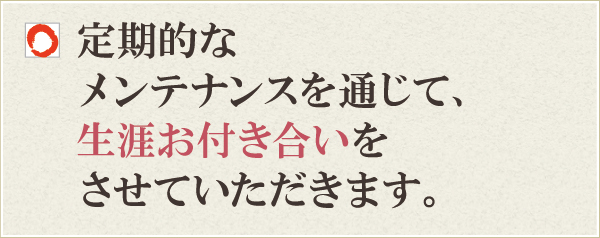 定期的なメンテナンスを通じて、生涯お付き合いをさせていただきます。 定期的なメンテナンスを通じて、生涯お付き合いをさせていただきます。