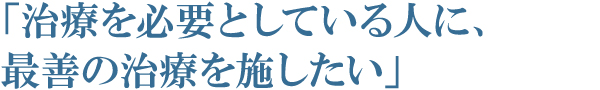 「治療を必要としている人に、最善の治療を施したい」 「治療を必要としている人に、最善の治療を施したい」