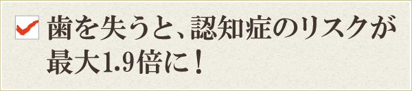 歯を失うと、認知症のリスクが最大1.9倍に! 歯を失うと、認知症のリスクが最大1.9倍に!