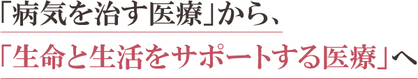 「病気を治す医療」から、「生命と生活をサポートする医療」へ 「病気を治す医療」から、「生命と生活をサポートする医療」へ