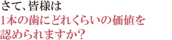 さて、皆様は1本の歯にどれくらいの価値を認められますか? さて、皆様は1本の歯にどれくらいの価値を認められますか?