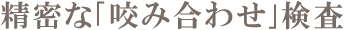 精密な「咬み合わせ」検査 精密な「咬み合わせ」検査